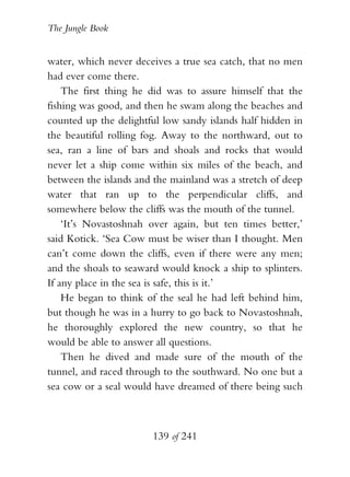 The Jungle Book


water, which never deceives a true sea catch, that no men
had ever come there.
    The first thing he did was to assure himself that the
fishing was good, and then he swam along the beaches and
counted up the delightful low sandy islands half hidden in
the beautiful rolling fog. Away to the northward, out to
sea, ran a line of bars and shoals and rocks that would
never let a ship come within six miles of the beach, and
between the islands and the mainland was a stretch of deep
water that ran up to the perpendicular cliffs, and
somewhere below the cliffs was the mouth of the tunnel.
    ‘It’s Novastoshnah over again, but ten times better,’
said Kotick. ‘Sea Cow must be wiser than I thought. Men
can’t come down the cliffs, even if there were any men;
and the shoals to seaward would knock a ship to splinters.
If any place in the sea is safe, this is it.’
    He began to think of the seal he had left behind him,
but though he was in a hurry to go back to Novastoshnah,
he thoroughly explored the new country, so that he
would be able to answer all questions.
    Then he dived and made sure of the mouth of the
tunnel, and raced through to the southward. No one but a
sea cow or a seal would have dreamed of there being such



                       139 of 241
 