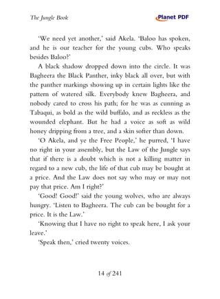 The Jungle Book


   ‘We need yet another,’ said Akela. ‘Baloo has spoken,
and he is our teacher for the young cubs. Who speaks
besides Baloo?’
   A black shadow dropped down into the circle. It was
Bagheera the Black Panther, inky black all over, but with
the panther markings showing up in certain lights like the
pattern of watered silk. Everybody knew Bagheera, and
nobody cared to cross his path; for he was as cunning as
Tabaqui, as bold as the wild buffalo, and as reckless as the
wounded elephant. But he had a voice as soft as wild
honey dripping from a tree, and a skin softer than down.
   ‘O Akela, and ye the Free People,’ he purred, ‘I have
no right in your assembly, but the Law of the Jungle says
that if there is a doubt which is not a killing matter in
regard to a new cub, the life of that cub may be bought at
a price. And the Law does not say who may or may not
pay that price. Am I right?’
   ‘Good! Good!’ said the young wolves, who are always
hungry. ‘Listen to Bagheera. The cub can be bought for a
price. It is the Law.’
   ‘Knowing that I have no right to speak here, I ask your
leave.’
   ‘Speak then,’ cried twenty voices.



                         14 of 241
 