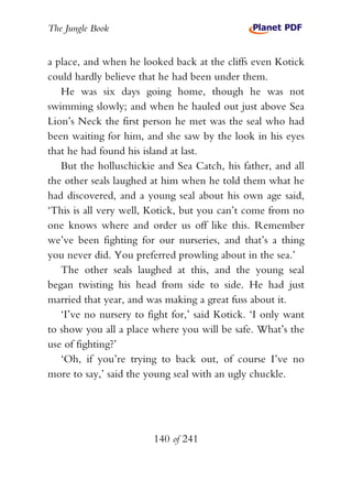 The Jungle Book


a place, and when he looked back at the cliffs even Kotick
could hardly believe that he had been under them.
   He was six days going home, though he was not
swimming slowly; and when he hauled out just above Sea
Lion’s Neck the first person he met was the seal who had
been waiting for him, and she saw by the look in his eyes
that he had found his island at last.
   But the holluschickie and Sea Catch, his father, and all
the other seals laughed at him when he told them what he
had discovered, and a young seal about his own age said,
‘This is all very well, Kotick, but you can’t come from no
one knows where and order us off like this. Remember
we’ve been fighting for our nurseries, and that’s a thing
you never did. You preferred prowling about in the sea.’
   The other seals laughed at this, and the young seal
began twisting his head from side to side. He had just
married that year, and was making a great fuss about it.
   ‘I’ve no nursery to fight for,’ said Kotick. ‘I only want
to show you all a place where you will be safe. What’s the
use of fighting?’
   ‘Oh, if you’re trying to back out, of course I’ve no
more to say,’ said the young seal with an ugly chuckle.




                        140 of 241
 