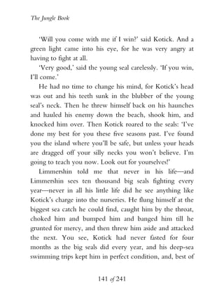 The Jungle Book


    ‘Will you come with me if I win?’ said Kotick. And a
green light came into his eye, for he was very angry at
having to fight at all.
    ‘Very good,’ said the young seal carelessly. ‘If you win,
I’ll come.’
    He had no time to change his mind, for Kotick’s head
was out and his teeth sunk in the blubber of the young
seal’s neck. Then he threw himself back on his haunches
and hauled his enemy down the beach, shook him, and
knocked him over. Then Kotick roared to the seals: ‘I’ve
done my best for you these five seasons past. I’ve found
you the island where you’ll be safe, but unless your heads
are dragged off your silly necks you won’t believe. I’m
going to teach you now. Look out for yourselves!’
    Limmershin told me that never in his life—and
Limmershin sees ten thousand big seals fighting every
year—never in all his little life did he see anything like
Kotick’s charge into the nurseries. He flung himself at the
biggest sea catch he could find, caught him by the throat,
choked him and bumped him and banged him till he
grunted for mercy, and then threw him aside and attacked
the next. You see, Kotick had never fasted for four
months as the big seals did every year, and his deep-sea
swimming trips kept him in perfect condition, and, best of


                         141 of 241
 