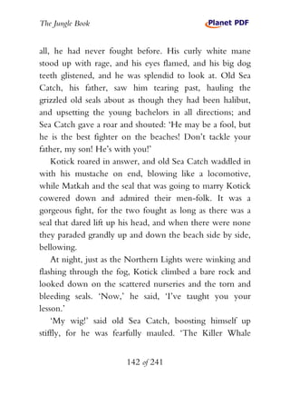 The Jungle Book


all, he had never fought before. His curly white mane
stood up with rage, and his eyes flamed, and his big dog
teeth glistened, and he was splendid to look at. Old Sea
Catch, his father, saw him tearing past, hauling the
grizzled old seals about as though they had been halibut,
and upsetting the young bachelors in all directions; and
Sea Catch gave a roar and shouted: ‘He may be a fool, but
he is the best fighter on the beaches! Don’t tackle your
father, my son! He’s with you!’
    Kotick roared in answer, and old Sea Catch waddled in
with his mustache on end, blowing like a locomotive,
while Matkah and the seal that was going to marry Kotick
cowered down and admired their men-folk. It was a
gorgeous fight, for the two fought as long as there was a
seal that dared lift up his head, and when there were none
they paraded grandly up and down the beach side by side,
bellowing.
    At night, just as the Northern Lights were winking and
flashing through the fog, Kotick climbed a bare rock and
looked down on the scattered nurseries and the torn and
bleeding seals. ‘Now,’ he said, ‘I’ve taught you your
lesson.’
    ‘My wig!’ said old Sea Catch, boosting himself up
stiffly, for he was fearfully mauled. ‘The Killer Whale


                       142 of 241
 