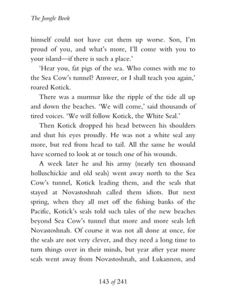 The Jungle Book


himself could not have cut them up worse. Son, I’m
proud of you, and what’s more, I’ll come with you to
your island—if there is such a place.’
    ‘Hear you, fat pigs of the sea. Who comes with me to
the Sea Cow’s tunnel? Answer, or I shall teach you again,’
roared Kotick.
    There was a murmur like the ripple of the tide all up
and down the beaches. ‘We will come,’ said thousands of
tired voices. ‘We will follow Kotick, the White Seal.’
    Then Kotick dropped his head between his shoulders
and shut his eyes proudly. He was not a white seal any
more, but red from head to tail. All the same he would
have scorned to look at or touch one of his wounds.
    A week later he and his army (nearly ten thousand
holluschickie and old seals) went away north to the Sea
Cow’s tunnel, Kotick leading them, and the seals that
stayed at Novastoshnah called them idiots. But next
spring, when they all met off the fishing banks of the
Pacific, Kotick’s seals told such tales of the new beaches
beyond Sea Cow’s tunnel that more and more seals left
Novastoshnah. Of course it was not all done at once, for
the seals are not very clever, and they need a long time to
turn things over in their minds, but year after year more
seals went away from Novastoshnah, and Lukannon, and


                        143 of 241
 