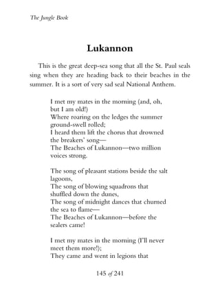 The Jungle Book




                      Lukannon
   This is the great deep-sea song that all the St. Paul seals
sing when they are heading back to their beaches in the
summer. It is a sort of very sad seal National Anthem.

        I met my mates in the morning (and, oh,
        but I am old!)
        Where roaring on the ledges the summer
        ground-swell rolled;
        I heard them lift the chorus that drowned
        the breakers’ song—
        The Beaches of Lukannon—two million
        voices strong.

        The song of pleasant stations beside the salt
        lagoons,
        The song of blowing squadrons that
        shuffled down the dunes,
        The song of midnight dances that churned
        the sea to flame—
        The Beaches of Lukannon—before the
        sealers came!

        I met my mates in the morning (I’ll never
        meet them more!);
        They came and went in legions that

                         145 of 241
 