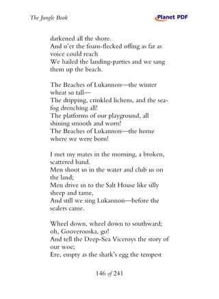 The Jungle Book


        darkened all the shore.
        And o’er the foam-flecked offing as far as
        voice could reach
        We hailed the landing-parties and we sang
        them up the beach.

        The Beaches of Lukannon—the winter
        wheat so tall—
        The dripping, crinkled lichens, and the sea-
        fog drenching all!
        The platforms of our playground, all
        shining smooth and worn!
        The Beaches of Lukannon—the home
        where we were born!

        I met my mates in the morning, a broken,
        scattered band.
        Men shoot us in the water and club us on
        the land;
        Men drive us to the Salt House like silly
        sheep and tame,
        And still we sing Lukannon—before the
        sealers came.

        Wheel down, wheel down to southward;
        oh, Gooverooska, go!
        And tell the Deep-Sea Viceroys the story of
        our woe;
        Ere, empty as the shark’s egg the tempest

                        146 of 241
 