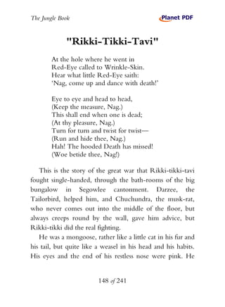 The Jungle Book


             "Rikki-Tikki-Tavi"
        At the hole where he went in
        Red-Eye called to Wrinkle-Skin.
        Hear what little Red-Eye saith:
        ‘Nag, come up and dance with death!’

        Eye to eye and head to head,
        (Keep the measure, Nag.)
        This shall end when one is dead;
        (At thy pleasure, Nag.)
        Turn for turn and twist for twist—
        (Run and hide thee, Nag.)
        Hah! The hooded Death has missed!
        (Woe betide thee, Nag!)

   This is the story of the great war that Rikki-tikki-tavi
fought single-handed, through the bath-rooms of the big
bungalow in Segowlee cantonment. Darzee, the
Tailorbird, helped him, and Chuchundra, the musk-rat,
who never comes out into the middle of the floor, but
always creeps round by the wall, gave him advice, but
Rikki-tikki did the real fighting.
   He was a mongoose, rather like a little cat in his fur and
his tail, but quite like a weasel in his head and his habits.
His eyes and the end of his restless nose were pink. He


                         148 of 241
 