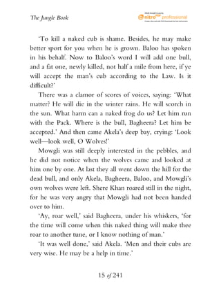 eBook brought to you by


The Jungle Book                            Create, view, and edit PDF. Download the free trial version.




    ‘To kill a naked cub is shame. Besides, he may make
better sport for you when he is grown. Baloo has spoken
in his behalf. Now to Baloo’s word I will add one bull,
and a fat one, newly killed, not half a mile from here, if ye
will accept the man’s cub according to the Law. Is it
difficult?’
    There was a clamor of scores of voices, saying: ‘What
matter? He will die in the winter rains. He will scorch in
the sun. What harm can a naked frog do us? Let him run
with the Pack. Where is the bull, Bagheera? Let him be
accepted.’ And then came Akela’s deep bay, crying: ‘Look
well—look well, O Wolves!’
    Mowgli was still deeply interested in the pebbles, and
he did not notice when the wolves came and looked at
him one by one. At last they all went down the hill for the
dead bull, and only Akela, Bagheera, Baloo, and Mowgli’s
own wolves were left. Shere Khan roared still in the night,
for he was very angry that Mowgli had not been handed
over to him.
    ‘Ay, roar well,’ said Bagheera, under his whiskers, ‘for
the time will come when this naked thing will make thee
roar to another tune, or I know nothing of man.’
    ‘It was well done,’ said Akela. ‘Men and their cubs are
very wise. He may be a help in time.’


                         15 of 241
 