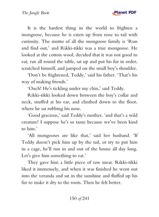 The Jungle Book


   It is the hardest thing in the world to frighten a
mongoose, because he is eaten up from nose to tail with
curiosity. The motto of all the mongoose family is ‘Run
and find out,’ and Rikki-tikki was a true mongoose. He
looked at the cotton wool, decided that it was not good to
eat, ran all round the table, sat up and put his fur in order,
scratched himself, and jumped on the small boy’s shoulder.
   ‘Don’t be frightened, Teddy,’ said his father. ‘That’s his
way of making friends.’
   ‘Ouch! He’s tickling under my chin,’ said Teddy.
   Rikki-tikki looked down between the boy’s collar and
neck, snuffed at his ear, and climbed down to the floor,
where he sat rubbing his nose.
   ‘Good gracious,’ said Teddy’s mother, ‘and that’s a wild
creature! I suppose he’s so tame because we’ve been kind
to him.’
   ‘All mongooses are like that,’ said her husband. ‘If
Teddy doesn’t pick him up by the tail, or try to put him
in a cage, he’ll run in and out of the house all day long.
Let’s give him something to eat.’
   They gave him a little piece of raw meat. Rikki-tikki
liked it immensely, and when it was finished he went out
into the veranda and sat in the sunshine and fluffed up his
fur to make it dry to the roots. Then he felt better.


                         150 of 241
 