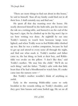 The Jungle Book


   ‘There are more things to find out about in this house,’
he said to himself, ‘than all my family could find out in all
their lives. I shall certainly stay and find out.’
   He spent all that day roaming over the house. He
nearly drowned himself in the bath-tubs, put his nose into
the ink on a writing table, and burned it on the end of the
big man’s cigar, for he climbed up in the big man’s lap to
see how writing was done. At nightfall he ran into
Teddy’s nursery to watch how kerosene lamps were
lighted, and when Teddy went to bed Rikki-tikki climbed
up too. But he was a restless companion, because he had
to get up and attend to every noise all through the night,
and find out what made it. Teddy’s mother and father
came in, the last thing, to look at their boy, and Rikki-
tikki was awake on the pillow. ‘I don’t like that,’ said
Teddy’s mother. ‘He may bite the child.’ ‘He’ll do no
such thing,’ said the father. ‘Teddy’s safer with that little
beast than if he had a bloodhound to watch him. If a snake
came into the nursery now—‘
   But Teddy’s mother wouldn’t think of anything so
awful.
   Early in the morning Rikki-tikki came to early
breakfast in the veranda riding on Teddy’s shoulder, and
they gave him banana and some boiled egg. He sat on all


                         151 of 241
 