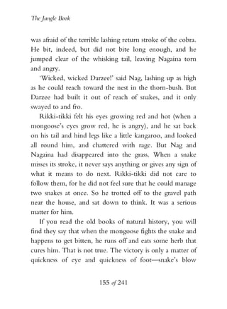 The Jungle Book


was afraid of the terrible lashing return stroke of the cobra.
He bit, indeed, but did not bite long enough, and he
jumped clear of the whisking tail, leaving Nagaina torn
and angry.
    ‘Wicked, wicked Darzee!’ said Nag, lashing up as high
as he could reach toward the nest in the thorn-bush. But
Darzee had built it out of reach of snakes, and it only
swayed to and fro.
    Rikki-tikki felt his eyes growing red and hot (when a
mongoose’s eyes grow red, he is angry), and he sat back
on his tail and hind legs like a little kangaroo, and looked
all round him, and chattered with rage. But Nag and
Nagaina had disappeared into the grass. When a snake
misses its stroke, it never says anything or gives any sign of
what it means to do next. Rikki-tikki did not care to
follow them, for he did not feel sure that he could manage
two snakes at once. So he trotted off to the gravel path
near the house, and sat down to think. It was a serious
matter for him.
    If you read the old books of natural history, you will
find they say that when the mongoose fights the snake and
happens to get bitten, he runs off and eats some herb that
cures him. That is not true. The victory is only a matter of
quickness of eye and quickness of foot—snake’s blow


                         155 of 241
 