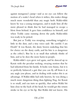 The Jungle Book


against mongoose’s jump—and as no eye can follow the
motion of a snake’s head when it strikes, this makes things
much more wonderful than any magic herb. Rikki-tikki
knew he was a young mongoose, and it made him all the
more pleased to think that he had managed to escape a
blow from behind. It gave him confidence in himself, and
when Teddy came running down the path, Rikki-tikki
was ready to be petted.
    But just as Teddy was stooping, something wriggled a
little in the dust, and a tiny voice said: ‘Be careful. I am
Death!’ It was Karait, the dusty brown snakeling that lies
for choice on the dusty earth; and his bite is as dangerous
as the cobra’s. But he is so small that nobody thinks of
him, and so he does the more harm to people.
    Rikki-tikki’s eyes grew red again, and he danced up to
Karait with the peculiar rocking, swaying motion that he
had inherited from his family. It looks very funny, but it is
so perfectly balanced a gait that you can fly off from it at
any angle you please, and in dealing with snakes this is an
advantage. If Rikki-tikki had only known, he was doing a
much more dangerous thing than fighting Nag, for Karait
is so small, and can turn so quickly, that unless Rikki bit
him close to the back of the head, he would get the return
stroke in his eye or his lip. But Rikki did not know. His


                         156 of 241
 
