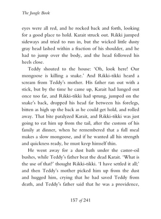 The Jungle Book


eyes were all red, and he rocked back and forth, looking
for a good place to hold. Karait struck out. Rikki jumped
sideways and tried to run in, but the wicked little dusty
gray head lashed within a fraction of his shoulder, and he
had to jump over the body, and the head followed his
heels close.
    Teddy shouted to the house: ‘Oh, look here! Our
mongoose is killing a snake.’ And Rikki-tikki heard a
scream from Teddy’s mother. His father ran out with a
stick, but by the time he came up, Karait had lunged out
once too far, and Rikki-tikki had sprung, jumped on the
snake’s back, dropped his head far between his forelegs,
bitten as high up the back as he could get hold, and rolled
away. That bite paralyzed Karait, and Rikki-tikki was just
going to eat him up from the tail, after the custom of his
family at dinner, when he remembered that a full meal
makes a slow mongoose, and if he wanted all his strength
and quickness ready, he must keep himself thin.
    He went away for a dust bath under the castor-oil
bushes, while Teddy’s father beat the dead Karait. ‘What is
the use of that?’ thought Rikki-tikki. ‘I have settled it all;’
and then Teddy’s mother picked him up from the dust
and hugged him, crying that he had saved Teddy from
death, and Teddy’s father said that he was a providence,


                          157 of 241
 