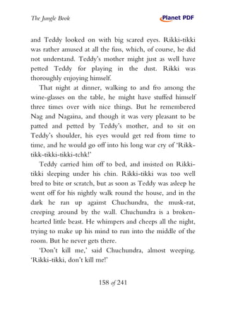 The Jungle Book


and Teddy looked on with big scared eyes. Rikki-tikki
was rather amused at all the fuss, which, of course, he did
not understand. Teddy’s mother might just as well have
petted Teddy for playing in the dust. Rikki was
thoroughly enjoying himself.
   That night at dinner, walking to and fro among the
wine-glasses on the table, he might have stuffed himself
three times over with nice things. But he remembered
Nag and Nagaina, and though it was very pleasant to be
patted and petted by Teddy’s mother, and to sit on
Teddy’s shoulder, his eyes would get red from time to
time, and he would go off into his long war cry of ‘Rikk-
tikk-tikki-tikki-tchk!’
   Teddy carried him off to bed, and insisted on Rikki-
tikki sleeping under his chin. Rikki-tikki was too well
bred to bite or scratch, but as soon as Teddy was asleep he
went off for his nightly walk round the house, and in the
dark he ran up against Chuchundra, the musk-rat,
creeping around by the wall. Chuchundra is a broken-
hearted little beast. He whimpers and cheeps all the night,
trying to make up his mind to run into the middle of the
room. But he never gets there.
   ‘Don’t kill me,’ said Chuchundra, almost weeping.
‘Rikki-tikki, don’t kill me!’


                        158 of 241
 