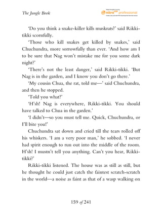eBook brought to you by


The Jungle Book                             Create, view, and edit PDF. Download the free trial version.




    ‘Do you think a snake-killer kills muskrats?’ said Rikki-
tikki scornfully.
    ‘Those who kill snakes get killed by snakes,’ said
Chuchundra, more sorrowfully than ever. ‘And how am I
to be sure that Nag won’t mistake me for you some dark
night?’
    ‘There’s not the least danger,’ said Rikki-tikki. ‘But
Nag is in the garden, and I know you don’t go there.’
    ‘My cousin Chua, the rat, told me—’ said Chuchundra,
and then he stopped.
    ‘Told you what?’
    ‘H’sh! Nag is everywhere, Rikki-tikki. You should
have talked to Chua in the garden.’
    ‘I didn’t—so you must tell me. Quick, Chuchundra, or
I’ll bite you!’
    Chuchundra sat down and cried till the tears rolled off
his whiskers. ‘I am a very poor man,’ he sobbed. ‘I never
had spirit enough to run out into the middle of the room.
H’sh! I mustn’t tell you anything. Can’t you hear, Rikki-
tikki?’
    Rikki-tikki listened. The house was as still as still, but
he thought he could just catch the faintest scratch-scratch
in the world—a noise as faint as that of a wasp walking on



                         159 of 241
 
