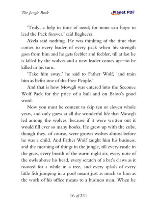 The Jungle Book


    ‘Truly, a help in time of need; for none can hope to
lead the Pack forever,’ said Bagheera.
    Akela said nothing. He was thinking of the time that
comes to every leader of every pack when his strength
goes from him and he gets feebler and feebler, till at last he
is killed by the wolves and a new leader comes up—to be
killed in his turn.
    ‘Take him away,’ he said to Father Wolf, ‘and train
him as befits one of the Free People.’
    And that is how Mowgli was entered into the Seeonee
Wolf Pack for the price of a bull and on Baloo’s good
word.
    Now you must be content to skip ten or eleven whole
years, and only guess at all the wonderful life that Mowgli
led among the wolves, because if it were written out it
would fill ever so many books. He grew up with the cubs,
though they, of course, were grown wolves almost before
he was a child. And Father Wolf taught him his business,
and the meaning of things in the jungle, till every rustle in
the grass, every breath of the warm night air, every note of
the owls above his head, every scratch of a bat’s claws as it
roosted for a while in a tree, and every splash of every
little fish jumping in a pool meant just as much to him as
the work of his office means to a business man. When he


                          16 of 241
 