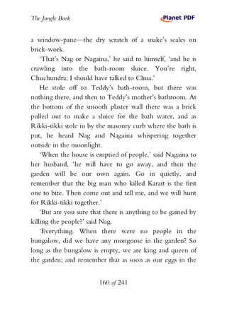 The Jungle Book


a window-pane—the dry scratch of a snake’s scales on
brick-work.
    ‘That’s Nag or Nagaina,’ he said to himself, ‘and he is
crawling into the bath-room sluice. You’re right,
Chuchundra; I should have talked to Chua.’
    He stole off to Teddy’s bath-room, but there was
nothing there, and then to Teddy’s mother’s bathroom. At
the bottom of the smooth plaster wall there was a brick
pulled out to make a sluice for the bath water, and as
Rikki-tikki stole in by the masonry curb where the bath is
put, he heard Nag and Nagaina whispering together
outside in the moonlight.
    ‘When the house is emptied of people,’ said Nagaina to
her husband, ‘he will have to go away, and then the
garden will be our own again. Go in quietly, and
remember that the big man who killed Karait is the first
one to bite. Then come out and tell me, and we will hunt
for Rikki-tikki together.’
    ‘But are you sure that there is anything to be gained by
killing the people?’ said Nag.
    ‘Everything. When there were no people in the
bungalow, did we have any mongoose in the garden? So
long as the bungalow is empty, we are king and queen of
the garden; and remember that as soon as our eggs in the


                        160 of 241
 
