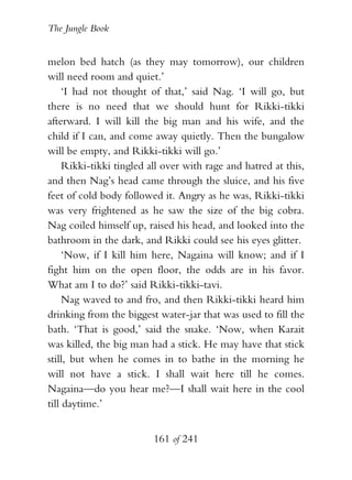 The Jungle Book


melon bed hatch (as they may tomorrow), our children
will need room and quiet.’
     ‘I had not thought of that,’ said Nag. ‘I will go, but
there is no need that we should hunt for Rikki-tikki
afterward. I will kill the big man and his wife, and the
child if I can, and come away quietly. Then the bungalow
will be empty, and Rikki-tikki will go.’
     Rikki-tikki tingled all over with rage and hatred at this,
and then Nag’s head came through the sluice, and his five
feet of cold body followed it. Angry as he was, Rikki-tikki
was very frightened as he saw the size of the big cobra.
Nag coiled himself up, raised his head, and looked into the
bathroom in the dark, and Rikki could see his eyes glitter.
     ‘Now, if I kill him here, Nagaina will know; and if I
fight him on the open floor, the odds are in his favor.
What am I to do?’ said Rikki-tikki-tavi.
     Nag waved to and fro, and then Rikki-tikki heard him
drinking from the biggest water-jar that was used to fill the
bath. ‘That is good,’ said the snake. ‘Now, when Karait
was killed, the big man had a stick. He may have that stick
still, but when he comes in to bathe in the morning he
will not have a stick. I shall wait here till he comes.
Nagaina—do you hear me?—I shall wait here in the cool
till daytime.’


                          161 of 241
 