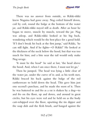 The Jungle Book


    There was no answer from outside, so Rikki-tikki
knew Nagaina had gone away. Nag coiled himself down,
coil by coil, round the bulge at the bottom of the water
jar, and Rikki-tikki stayed still as death. After an hour he
began to move, muscle by muscle, toward the jar. Nag
was asleep, and Rikki-tikki looked at his big back,
wondering which would be the best place for a good hold.
‘If I don’t break his back at the first jump,’ said Rikki, ‘he
can still fight. And if he fights—O Rikki!’ He looked at
the thickness of the neck below the hood, but that was too
much for him; and a bite near the tail would only make
Nag savage.
    ‘It must be the head‘‘ he said at last; ‘the head above
the hood. And, when I am once there, I must not let go.’
    Then he jumped. The head was lying a little clear of
the water jar, under the curve of it; and, as his teeth met,
Rikki braced his back against the bulge of the red
earthenware to hold down the head. This gave him just
one second’s purchase, and he made the most of it. Then
he was battered to and fro as a rat is shaken by a dog—to
and fro on the floor, up and down, and around in great
circles, but his eyes were red and he held on as the body
cart-whipped over the floor, upsetting the tin dipper and
the soap dish and the flesh brush, and banged against the


                         162 of 241
 