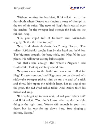 The Jungle Book


    Without waiting for breakfast, Rikki-tikki ran to the
thornbush where Darzee was singing a song of triumph at
the top of his voice. The news of Nag’s death was all over
the garden, for the sweeper had thrown the body on the
rubbish-heap.
    ‘Oh, you stupid tuft of feathers!’ said Rikki-tikki
angrily. ‘Is this the time to sing?’
    ‘Nag is dead—is dead—is dead!’ sang Darzee. ‘The
valiant Rikki-tikki caught him by the head and held fast.
The big man brought the bang-stick, and Nag fell in two
pieces! He will never eat my babies again.’
    ‘All that’s true enough. But where’s Nagaina?’ said
Rikki-tikki, looking carefully round him.
    ‘Nagaina came to the bathroom sluice and called for
Nag,’ Darzee went on, ‘and Nag came out on the end of a
stick—the sweeper picked him up on the end of a stick
and threw him upon the rubbish heap. Let us sing about
the great, the red-eyed Rikki-tikki!’ And Darzee filled his
throat and sang.
    ‘If I could get up to your nest, I’d roll your babies out!’
said Rikki-tikki. ‘You don’t know when to do the right
thing at the right time. You’re safe enough in your nest
there, but it’s war for me down here. Stop singing a
minute, Darzee.’


                          164 of 241
 