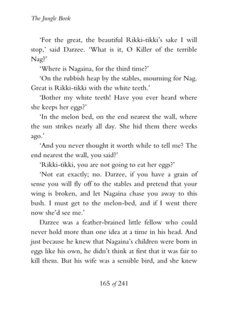The Jungle Book


    ‘For the great, the beautiful Rikki-tikki’s sake I will
stop,’ said Darzee. ‘What is it, O Killer of the terrible
Nag?’
    ‘Where is Nagaina, for the third time?’
    ‘On the rubbish heap by the stables, mourning for Nag.
Great is Rikki-tikki with the white teeth.’
    ‘Bother my white teeth! Have you ever heard where
she keeps her eggs?’
    ‘In the melon bed, on the end nearest the wall, where
the sun strikes nearly all day. She hid them there weeks
ago.’
    ‘And you never thought it worth while to tell me? The
end nearest the wall, you said?’
    ‘Rikki-tikki, you are not going to eat her eggs?’
    ‘Not eat exactly; no. Darzee, if you have a grain of
sense you will fly off to the stables and pretend that your
wing is broken, and let Nagaina chase you away to this
bush. I must get to the melon-bed, and if I went there
now she’d see me.’
    Darzee was a feather-brained little fellow who could
never hold more than one idea at a time in his head. And
just because he knew that Nagaina’s children were born in
eggs like his own, he didn’t think at first that it was fair to
kill them. But his wife was a sensible bird, and she knew


                          165 of 241
 