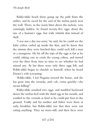 The Jungle Book


    Rikki-tikki heard them going up the path from the
stables, and he raced for the end of the melon patch near
the wall. There, in the warm litter above the melons, very
cunningly hidden, he found twenty-five eggs, about the
size of a bantam’s eggs, but with whitish skin instead of
shell.
    ‘I was not a day too soon,’ he said, for he could see the
baby cobras curled up inside the skin, and he knew that
the minute they were hatched they could each kill a man
or a mongoose. He bit off the tops of the eggs as fast as he
could, taking care to crush the young cobras, and turned
over the litter from time to time to see whether he had
missed any. At last there were only three eggs left, and
Rikki-tikki began to chuckle to himself, when he heard
Darzee’s wife screaming:
    ‘Rikki-tikki, I led Nagaina toward the house, and she
has gone into the veranda, and—oh, come quickly—she
means killing!’
    Rikki-tikki smashed two eggs, and tumbled backward
down the melon-bed with the third egg in his mouth, and
scuttled to the veranda as hard as he could put foot to the
ground. Teddy and his mother and father were there at
early breakfast, but Rikki-tikki saw that they were not
eating anything. They sat stone-still, and their faces were


                         167 of 241
 