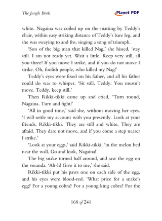 The Jungle Book


white. Nagaina was coiled up on the matting by Teddy’s
chair, within easy striking distance of Teddy’s bare leg, and
she was swaying to and fro, singing a song of triumph.
    ‘Son of the big man that killed Nag,’ she hissed, ‘stay
still. I am not ready yet. Wait a little. Keep very still, all
you three! If you move I strike, and if you do not move I
strike. Oh, foolish people, who killed my Nag!’
    Teddy’s eyes were fixed on his father, and all his father
could do was to whisper, ‘Sit still, Teddy. You mustn’t
move. Teddy, keep still.’
    Then Rikki-tikki came up and cried, ‘Turn round,
Nagaina. Turn and fight!’
    ‘All in good time,’ said she, without moving her eyes.
‘I will settle my account with you presently. Look at your
friends, Rikki-tikki. They are still and white. They are
afraid. They dare not move, and if you come a step nearer
I strike.’
    ‘Look at your eggs,’ said Rikki-tikki, ‘in the melon bed
near the wall. Go and look, Nagaina!’
    The big snake turned half around, and saw the egg on
the veranda. ‘Ah-h! Give it to me,’ she said.
    Rikki-tikki put his paws one on each side of the egg,
and his eyes were blood-red. ‘What price for a snake’s
egg? For a young cobra? For a young king cobra? For the


                         168 of 241
 