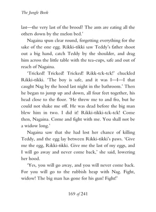 The Jungle Book


last—the very last of the brood? The ants are eating all the
others down by the melon bed.’
    Nagaina spun clear round, forgetting everything for the
sake of the one egg. Rikki-tikki saw Teddy’s father shoot
out a big hand, catch Teddy by the shoulder, and drag
him across the little table with the tea-cups, safe and out of
reach of Nagaina.
    ‘Tricked! Tricked! Tricked! Rikk-tck-tck!’ chuckled
Rikki-tikki. ‘The boy is safe, and it was I—I—I that
caught Nag by the hood last night in the bathroom.’ Then
he began to jump up and down, all four feet together, his
head close to the floor. ‘He threw me to and fro, but he
could not shake me off. He was dead before the big man
blew him in two. I did it! Rikki-tikki-tck-tck! Come
then, Nagaina. Come and fight with me. You shall not be
a widow long.’
    Nagaina saw that she had lost her chance of killing
Teddy, and the egg lay between Rikki-tikki’s paws. ‘Give
me the egg, Rikki-tikki. Give me the last of my eggs, and
I will go away and never come back,’ she said, lowering
her hood.
    ‘Yes, you will go away, and you will never come back.
For you will go to the rubbish heap with Nag. Fight,
widow! The big man has gone for his gun! Fight!’


                         169 of 241
 