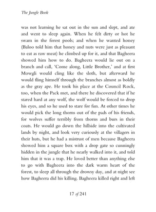 The Jungle Book


was not learning he sat out in the sun and slept, and ate
and went to sleep again. When he felt dirty or hot he
swam in the forest pools; and when he wanted honey
(Baloo told him that honey and nuts were just as pleasant
to eat as raw meat) he climbed up for it, and that Bagheera
showed him how to do. Bagheera would lie out on a
branch and call, ‘Come along, Little Brother,’ and at first
Mowgli would cling like the sloth, but afterward he
would fling himself through the branches almost as boldly
as the gray ape. He took his place at the Council Rock,
too, when the Pack met, and there he discovered that if he
stared hard at any wolf, the wolf would be forced to drop
his eyes, and so he used to stare for fun. At other times he
would pick the long thorns out of the pads of his friends,
for wolves suffer terribly from thorns and burs in their
coats. He would go down the hillside into the cultivated
lands by night, and look very curiously at the villagers in
their huts, but he had a mistrust of men because Bagheera
showed him a square box with a drop gate so cunningly
hidden in the jungle that he nearly walked into it, and told
him that it was a trap. He loved better than anything else
to go with Bagheera into the dark warm heart of the
forest, to sleep all through the drowsy day, and at night see
how Bagheera did his killing. Bagheera killed right and left


                         17 of 241
 