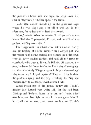 The Jungle Book


the grass stems heard him, and began to troop down one
after another to see if he had spoken the truth.
    Rikki-tikki curled himself up in the grass and slept
where he was—slept and slept till it was late in the
afternoon, for he had done a hard day’s work.
    ‘Now,’ he said, when he awoke, ‘I will go back to the
house. Tell the Coppersmith, Darzee, and he will tell the
garden that Nagaina is dead.’
    The Coppersmith is a bird who makes a noise exactly
like the beating of a little hammer on a copper pot; and
the reason he is always making it is because he is the town
crier to every Indian garden, and tells all the news to
everybody who cares to listen. As Rikki-tikki went up the
path, he heard his ‘attention’ notes like a tiny dinner gong,
and then the steady ‘Ding-dong-tock! Nag is dead—dong!
Nagaina is dead! Ding-dong-tock!’ That set all the birds in
the garden singing, and the frogs croaking, for Nag and
Nagaina used to eat frogs as well as little birds.
    When Rikki got to the house, Teddy and Teddy’s
mother (she looked very white still, for she had been
fainting) and Teddy’s father came out and almost cried
over him; and that night he ate all that was given him till
he could eat no more, and went to bed on Teddy’s



                         172 of 241
 