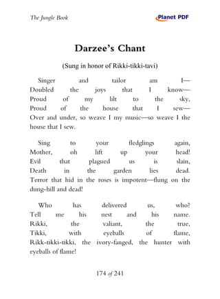 The Jungle Book




                  Darzee’s Chant
            (Sung in honor of Rikki-tikki-tavi)

   Singer          and        tailor         am         I—
Doubled        the      joys       that      I     know—
Proud       of       my      lilt       to     the     sky,
Proud      of      the     house        that    I    sew—
Over and under, so weave I my music—so weave I the
house that I sew.

  Sing          to      your       fledglings   again,
Mother,         oh     lift     up        your  head!
Evil       that      plagued       us        is  slain,
Death        in     the      garden        lies  dead.
Terror that hid in the roses is impotent—flung on the
dung-hill and dead!

   Who           has    delivered      us,     who?
Tell      me       his  nest      and   his   name.
Rikki,          the     valiant,      the       true,
Tikki,          with     eyeballs     of      flame,
Rikk-tikki-tikki, the ivory-fanged, the hunter with
eyeballs of flame!


                        174 of 241
 