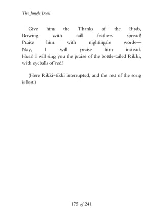 The Jungle Book


   Give     him       the     Thanks      of     the    Birds,
Bowing          with         tail       feathers       spread!
Praise      him         with        nightingale      words—
Nay,       I       will        praise       him       instead.
Hear! I will sing you the praise of the bottle-tailed Rikki,
with eyeballs of red!

    (Here Rikki-tikki interrupted, and the rest of the song
is lost.)




                         175 of 241
 