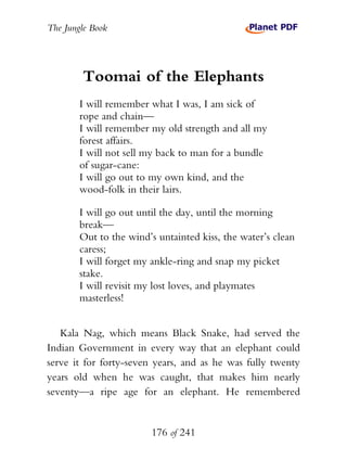The Jungle Book




        Toomai of the Elephants
        I will remember what I was, I am sick of
        rope and chain—
        I will remember my old strength and all my
        forest affairs.
        I will not sell my back to man for a bundle
        of sugar-cane:
        I will go out to my own kind, and the
        wood-folk in their lairs.

        I will go out until the day, until the morning
        break—
        Out to the wind’s untainted kiss, the water’s clean
        caress;
        I will forget my ankle-ring and snap my picket
        stake.
        I will revisit my lost loves, and playmates
        masterless!


   Kala Nag, which means Black Snake, had served the
Indian Government in every way that an elephant could
serve it for forty-seven years, and as he was fully twenty
years old when he was caught, that makes him nearly
seventy—a ripe age for an elephant. He remembered


                         176 of 241
 