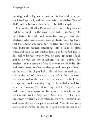 The Jungle Book


pushing, with a big leather pad on his forehead, at a gun
stuck in deep mud, and that was before the Afghan War of
1842, and he had not then come to his full strength.
    His mother Radha Pyari,—Radha the darling,—who
had been caught in the same drive with Kala Nag, told
him, before his little milk tusks had dropped out, that
elephants who were afraid always got hurt. Kala Nag knew
that that advice was good, for the first time that he saw a
shell burst he backed, screaming, into a stand of piled
rifles, and the bayonets pricked him in all his softest places.
So, before he was twenty-five, he gave up being afraid,
and so he was the best-loved and the best-looked-after
elephant in the service of the Government of India. He
had carried tents, twelve hundred pounds’ weight of tents,
on the march in Upper India. He had been hoisted into a
ship at the end of a steam crane and taken for days across
the water, and made to carry a mortar on his back in a
strange and rocky country very far from India, and had
seen the Emperor Theodore lying dead in Magdala, and
had come back again in the steamer entitled, so the
soldiers said, to the Abyssinian War medal. He had seen
his fellow elephants die of cold and epilepsy and starvation
and sunstroke up at a place called Ali Musjid, ten years
later; and afterward he had been sent down thousands of


                          177 of 241
 