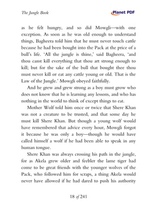 The Jungle Book


as he felt hungry, and so did Mowgli—with one
exception. As soon as he was old enough to understand
things, Bagheera told him that he must never touch cattle
because he had been bought into the Pack at the price of a
bull’s life. ‘All the jungle is thine,’ said Bagheera, ‘and
thou canst kill everything that thou art strong enough to
kill; but for the sake of the bull that bought thee thou
must never kill or eat any cattle young or old. That is the
Law of the Jungle.’ Mowgli obeyed faithfully.
    And he grew and grew strong as a boy must grow who
does not know that he is learning any lessons, and who has
nothing in the world to think of except things to eat.
    Mother Wolf told him once or twice that Shere Khan
was not a creature to be trusted, and that some day he
must kill Shere Khan. But though a young wolf would
have remembered that advice every hour, Mowgli forgot
it because he was only a boy—though he would have
called himself a wolf if he had been able to speak in any
human tongue.
    Shere Khan was always crossing his path in the jungle,
for as Akela grew older and feebler the lame tiger had
come to be great friends with the younger wolves of the
Pack, who followed him for scraps, a thing Akela would
never have allowed if he had dared to push his authority


                        18 of 241
 