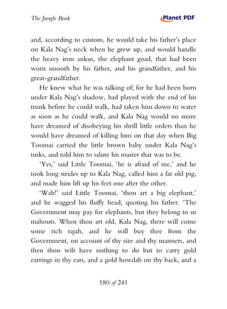 The Jungle Book


and, according to custom, he would take his father’s place
on Kala Nag’s neck when he grew up, and would handle
the heavy iron ankus, the elephant goad, that had been
worn smooth by his father, and his grandfather, and his
great-grandfather.
   He knew what he was talking of; for he had been born
under Kala Nag’s shadow, had played with the end of his
trunk before he could walk, had taken him down to water
as soon as he could walk, and Kala Nag would no more
have dreamed of disobeying his shrill little orders than he
would have dreamed of killing him on that day when Big
Toomai carried the little brown baby under Kala Nag’s
tusks, and told him to salute his master that was to be.
   ‘Yes,’ said Little Toomai, ‘he is afraid of me,’ and he
took long strides up to Kala Nag, called him a fat old pig,
and made him lift up his feet one after the other.
   ‘Wah!’ said Little Toomai, ‘thou art a big elephant,’
and he wagged his fluffy head, quoting his father. ‘The
Government may pay for elephants, but they belong to us
mahouts. When thou art old, Kala Nag, there will come
some rich rajah, and he will buy thee from the
Government, on account of thy size and thy manners, and
then thou wilt have nothing to do but to carry gold
earrings in thy ears, and a gold howdah on thy back, and a


                        180 of 241
 
