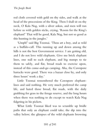The Jungle Book


red cloth covered with gold on thy sides, and walk at the
head of the processions of the King. Then I shall sit on thy
neck, O Kala Nag, with a silver ankus, and men will run
before us with golden sticks, crying, ‘Room for the King’s
elephant!’ That will be good, Kala Nag, but not so good as
this hunting in the jungles.’
    ‘Umph!’ said Big Toomai. ‘Thou art a boy, and as wild
as a buffalo-calf. This running up and down among the
hills is not the best Government service. I am getting old,
and I do not love wild elephants. Give me brick elephant
lines, one stall to each elephant, and big stumps to tie
them to safely, and flat, broad roads to exercise upon,
instead of this come-and-go camping. Aha, the Cawnpore
barracks were good. There was a bazaar close by, and only
three hours’ work a day.’
    Little Toomai remembered the Cawnpore elephant-
lines and said nothing. He very much preferred the camp
life, and hated those broad, flat roads, with the daily
grubbing for grass in the forage reserve, and the long hours
when there was nothing to do except to watch Kala Nag
fidgeting in his pickets.
    What Little Toomai liked was to scramble up bridle
paths that only an elephant could take; the dip into the
valley below; the glimpses of the wild elephants browsing


                        181 of 241
 