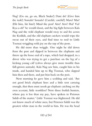 eBook brought to you by


The Jungle Book                          Create, view, and edit PDF. Download the free trial version.




Nag! (Go on, go on, Black Snake!) Dant do! (Give him
the tusk!) Somalo! Somalo! (Careful, careful!) Maro! Mar!
(Hit him, hit him!) Mind the post! Arre! Arre! Hai! Yai!
Kya-a-ah!’ he would shout, and the big fight between Kala
Nag and the wild elephant would sway to and fro across
the Keddah, and the old elephant catchers would wipe the
sweat out of their eyes, and find time to nod to Little
Toomai wriggling with joy on the top of the posts.
    He did more than wriggle. One night he slid down
from the post and slipped in between the elephants and
threw up the loose end of a rope, which had dropped, to a
driver who was trying to get a purchase on the leg of a
kicking young calf (calves always give more trouble than
full-grown animals). Kala Nag saw him, caught him in his
trunk, and handed him up to Big Toomai, who slapped
him then and there, and put him back on the post.
    Next morning he gave him a scolding and said, ‘Are
not good brick elephant lines and a little tent carrying
enough, that thou must needs go elephant catching on thy
own account, little worthless? Now those foolish hunters,
whose pay is less than my pay, have spoken to Petersen
Sahib of the matter.’ Little Toomai was frightened. He did
not know much of white men, but Petersen Sahib was the
greatest white man in the world to him. He was the head


                       183 of 241
 