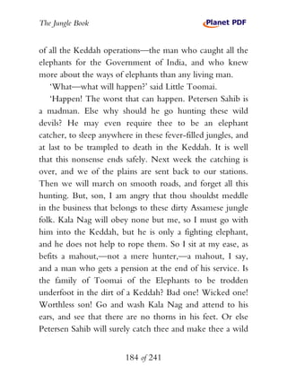 The Jungle Book


of all the Keddah operations—the man who caught all the
elephants for the Government of India, and who knew
more about the ways of elephants than any living man.
   ‘What—what will happen?’ said Little Toomai.
   ‘Happen! The worst that can happen. Petersen Sahib is
a madman. Else why should he go hunting these wild
devils? He may even require thee to be an elephant
catcher, to sleep anywhere in these fever-filled jungles, and
at last to be trampled to death in the Keddah. It is well
that this nonsense ends safely. Next week the catching is
over, and we of the plains are sent back to our stations.
Then we will march on smooth roads, and forget all this
hunting. But, son, I am angry that thou shouldst meddle
in the business that belongs to these dirty Assamese jungle
folk. Kala Nag will obey none but me, so I must go with
him into the Keddah, but he is only a fighting elephant,
and he does not help to rope them. So I sit at my ease, as
befits a mahout,—not a mere hunter,—a mahout, I say,
and a man who gets a pension at the end of his service. Is
the family of Toomai of the Elephants to be trodden
underfoot in the dirt of a Keddah? Bad one! Wicked one!
Worthless son! Go and wash Kala Nag and attend to his
ears, and see that there are no thorns in his feet. Or else
Petersen Sahib will surely catch thee and make thee a wild


                         184 of 241
 