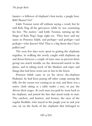 The Jungle Book


hunter—a follower of elephant’s foot tracks, a jungle bear.
Bah! Shame! Go!’
    Little Toomai went off without saying a word, but he
told Kala Nag all his grievances while he was examining
his feet. ‘No matter,’ said Little Toomai, turning up the
fringe of Kala Nag’s huge right ear. ‘They have said my
name to Petersen Sahib, and perhaps—and perhaps—and
perhaps—who knows? Hai! That is a big thorn that I have
pulled out!’
    The next few days were spent in getting the elephants
together, in walking the newly caught wild elephants up
and down between a couple of tame ones to prevent them
giving too much trouble on the downward march to the
plains, and in taking stock of the blankets and ropes and
things that had been worn out or lost in the forest.
    Petersen Sahib came in on his clever she-elephant
Pudmini; he had been paying off other camps among the
hills, for the season was coming to an end, and there was a
native clerk sitting at a table under a tree, to pay the
drivers their wages. As each man was paid he went back to
his elephant, and joined the line that stood ready to start.
The catchers, and hunters, and beaters, the men of the
regular Keddah, who stayed in the jungle year in and year
out, sat on the backs of the elephants that belonged to


                        185 of 241
 