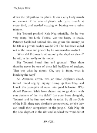The Jungle Book


down the hill path to the plains. It was a very lively march
on account of the new elephants, who gave trouble at
every ford, and needed coaxing or beating every other
minute.
   Big Toomai prodded Kala Nag spitefully, for he was
very angry, but Little Toomai was too happy to speak.
Petersen Sahib had noticed him, and given him money, so
he felt as a private soldier would feel if he had been called
out of the ranks and praised by his commander-in-chief.
   ‘What did Petersen Sahib mean by the elephant dance?’
he said, at last, softly to his mother.
   Big Toomai heard him and grunted. ‘That thou
shouldst never be one of these hill buffaloes of trackers.
That was what he meant. Oh, you in front, what is
blocking the way?’
   An Assamese driver, two or three elephants ahead,
turned round angrily, crying: ‘Bring up Kala Nag, and
knock this youngster of mine into good behavior. Why
should Petersen Sahib have chosen me to go down with
you donkeys of the rice fields? Lay your beast alongside,
Toomai, and let him prod with his tusks. By all the Gods
of the Hills, these new elephants are possessed, or else they
can smell their companions in the jungle.’ Kala Nag hit
the new elephant in the ribs and knocked the wind out of


                         189 of 241
 