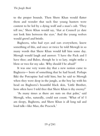 The Jungle Book


to the proper bounds. Then Shere Khan would flatter
them and wonder that such fine young hunters were
content to be led by a dying wolf and a man’s cub. ‘They
tell me,’ Shere Khan would say, ‘that at Council ye dare
not look him between the eyes.’ And the young wolves
would growl and bristle.
    Bagheera, who had eyes and ears everywhere, knew
something of this, and once or twice he told Mowgli in so
many words that Shere Khan would kill him some day.
Mowgli would laugh and answer: ‘I have the Pack and I
have thee; and Baloo, though he is so lazy, might strike a
blow or two for my sake. Why should I be afraid?’
    It was one very warm day that a new notion came to
Bagheera— born of something that he had heard. Perhaps
Ikki the Porcupine had told him; but he said to Mowgli
when they were deep in the jungle, as the boy lay with his
head on Bagheera’s beautiful black skin, ‘Little Brother,
how often have I told thee that Shere Khan is thy enemy?’
    ‘As many times as there are nuts on that palm,’ said
Mowgli, who, naturally, could not count. ‘What of it? I
am sleepy, Bagheera, and Shere Khan is all long tail and
loud talk—like Mao, the Peacock.’




                        19 of 241
 