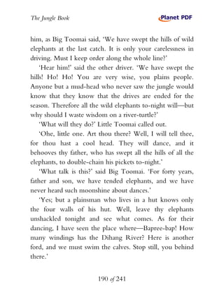 The Jungle Book


him, as Big Toomai said, ‘We have swept the hills of wild
elephants at the last catch. It is only your carelessness in
driving. Must I keep order along the whole line?’
    ‘Hear him!’ said the other driver. ‘We have swept the
hills! Ho! Ho! You are very wise, you plains people.
Anyone but a mud-head who never saw the jungle would
know that they know that the drives are ended for the
season. Therefore all the wild elephants to-night will—but
why should I waste wisdom on a river-turtle?’
    ‘What will they do?’ Little Toomai called out.
    ‘Ohe, little one. Art thou there? Well, I will tell thee,
for thou hast a cool head. They will dance, and it
behooves thy father, who has swept all the hills of all the
elephants, to double-chain his pickets to-night.’
    ‘What talk is this?’ said Big Toomai. ‘For forty years,
father and son, we have tended elephants, and we have
never heard such moonshine about dances.’
    ‘Yes; but a plainsman who lives in a hut knows only
the four walls of his hut. Well, leave thy elephants
unshackled tonight and see what comes. As for their
dancing, I have seen the place where—Bapree-bap! How
many windings has the Dihang River? Here is another
ford, and we must swim the calves. Stop still, you behind
there.’


                         190 of 241
 