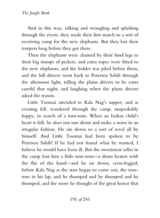 The Jungle Book


    And in this way, talking and wrangling and splashing
through the rivers, they made their first march to a sort of
receiving camp for the new elephants. But they lost their
tempers long before they got there.
    Then the elephants were chained by their hind legs to
their big stumps of pickets, and extra ropes were fitted to
the new elephants, and the fodder was piled before them,
and the hill drivers went back to Petersen Sahib through
the afternoon light, telling the plains drivers to be extra
careful that night, and laughing when the plains drivers
asked the reason.
    Little Toomai attended to Kala Nag’s supper, and as
evening fell, wandered through the camp, unspeakably
happy, in search of a tom-tom. When an Indian child’s
heart is full, he does not run about and make a noise in an
irregular fashion. He sits down to a sort of revel all by
himself. And Little Toomai had been spoken to by
Petersen Sahib! If he had not found what he wanted, I
believe he would have been ill. But the sweetmeat seller in
the camp lent him a little tom-tom—a drum beaten with
the flat of the hand—and he sat down, cross-legged,
before Kala Nag as the stars began to come out, the tom-
tom in his lap, and he thumped and he thumped and he
thumped, and the more he thought of the great honor that


                        191 of 241
 