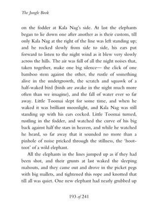 The Jungle Book


on the fodder at Kala Nag’s side. At last the elephants
began to lie down one after another as is their custom, till
only Kala Nag at the right of the line was left standing up;
and he rocked slowly from side to side, his ears put
forward to listen to the night wind as it blew very slowly
across the hills. The air was full of all the night noises that,
taken together, make one big silence— the click of one
bamboo stem against the other, the rustle of something
alive in the undergrowth, the scratch and squawk of a
half-waked bird (birds are awake in the night much more
often than we imagine), and the fall of water ever so far
away. Little Toomai slept for some time, and when he
waked it was brilliant moonlight, and Kala Nag was still
standing up with his ears cocked. Little Toomai turned,
rustling in the fodder, and watched the curve of his big
back against half the stars in heaven, and while he watched
he heard, so far away that it sounded no more than a
pinhole of noise pricked through the stillness, the ‘hoot-
toot’ of a wild elephant.
     All the elephants in the lines jumped up as if they had
been shot, and their grunts at last waked the sleeping
mahouts, and they came out and drove in the picket pegs
with big mallets, and tightened this rope and knotted that
till all was quiet. One new elephant had nearly grubbed up


                          193 of 241
 
