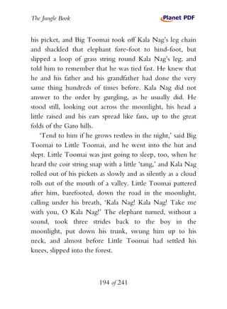 The Jungle Book


his picket, and Big Toomai took off Kala Nag’s leg chain
and shackled that elephant fore-foot to hind-foot, but
slipped a loop of grass string round Kala Nag’s leg, and
told him to remember that he was tied fast. He knew that
he and his father and his grandfather had done the very
same thing hundreds of times before. Kala Nag did not
answer to the order by gurgling, as he usually did. He
stood still, looking out across the moonlight, his head a
little raised and his ears spread like fans, up to the great
folds of the Garo hills.
    ‘Tend to him if he grows restless in the night,’ said Big
Toomai to Little Toomai, and he went into the hut and
slept. Little Toomai was just going to sleep, too, when he
heard the coir string snap with a little ‘tang,’ and Kala Nag
rolled out of his pickets as slowly and as silently as a cloud
rolls out of the mouth of a valley. Little Toomai pattered
after him, barefooted, down the road in the moonlight,
calling under his breath, ‘Kala Nag! Kala Nag! Take me
with you, O Kala Nag!’ The elephant turned, without a
sound, took three strides back to the boy in the
moonlight, put down his trunk, swung him up to his
neck, and almost before Little Toomai had settled his
knees, slipped into the forest.



                         194 of 241
 