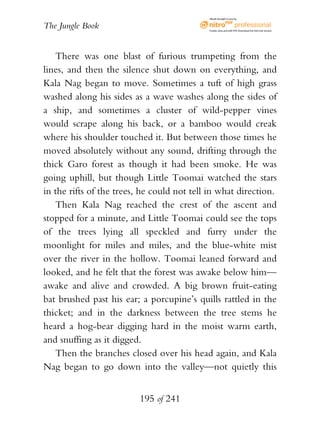 eBook brought to you by


The Jungle Book                             Create, view, and edit PDF. Download the free trial version.




   There was one blast of furious trumpeting from the
lines, and then the silence shut down on everything, and
Kala Nag began to move. Sometimes a tuft of high grass
washed along his sides as a wave washes along the sides of
a ship, and sometimes a cluster of wild-pepper vines
would scrape along his back, or a bamboo would creak
where his shoulder touched it. But between those times he
moved absolutely without any sound, drifting through the
thick Garo forest as though it had been smoke. He was
going uphill, but though Little Toomai watched the stars
in the rifts of the trees, he could not tell in what direction.
   Then Kala Nag reached the crest of the ascent and
stopped for a minute, and Little Toomai could see the tops
of the trees lying all speckled and furry under the
moonlight for miles and miles, and the blue-white mist
over the river in the hollow. Toomai leaned forward and
looked, and he felt that the forest was awake below him—
awake and alive and crowded. A big brown fruit-eating
bat brushed past his ear; a porcupine’s quills rattled in the
thicket; and in the darkness between the tree stems he
heard a hog-bear digging hard in the moist warm earth,
and snuffing as it digged.
   Then the branches closed over his head again, and Kala
Nag began to go down into the valley—not quietly this


                          195 of 241
 