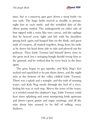 The Jungle Book


time, but as a runaway gun goes down a steep bank—in
one rush. The huge limbs moved as steadily as pistons,
eight feet to each stride, and the wrinkled skin of the
elbow points rustled. The undergrowth on either side of
him ripped with a noise like torn canvas, and the saplings
that he heaved away right and left with his shoulders
sprang back again and banged him on the flank, and great
trails of creepers, all matted together, hung from his tusks
as he threw his head from side to side and plowed out his
pathway. Then Little Toomai laid himself down close to
the great neck lest a swinging bough should sweep him to
the ground, and he wished that he were back in the lines
again.
    The grass began to get squashy, and Kala Nag’s feet
sucked and squelched as he put them down, and the night
mist at the bottom of the valley chilled Little Toomai.
There was a splash and a trample, and the rush of running
water, and Kala Nag strode through the bed of a river,
feeling his way at each step. Above the noise of the water,
as it swirled round the elephant’s legs, Little Toomai could
hear more splashing and some trumpeting both upstream
and down—great grunts and angry snortings, and all the
mist about him seemed to be full of rolling, wavy
shadows.


                        196 of 241
 