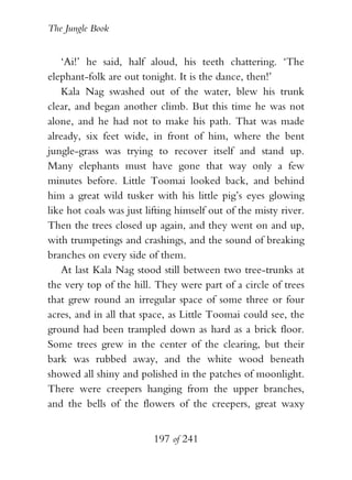 The Jungle Book


    ‘Ai!’ he said, half aloud, his teeth chattering. ‘The
elephant-folk are out tonight. It is the dance, then!’
    Kala Nag swashed out of the water, blew his trunk
clear, and began another climb. But this time he was not
alone, and he had not to make his path. That was made
already, six feet wide, in front of him, where the bent
jungle-grass was trying to recover itself and stand up.
Many elephants must have gone that way only a few
minutes before. Little Toomai looked back, and behind
him a great wild tusker with his little pig’s eyes glowing
like hot coals was just lifting himself out of the misty river.
Then the trees closed up again, and they went on and up,
with trumpetings and crashings, and the sound of breaking
branches on every side of them.
    At last Kala Nag stood still between two tree-trunks at
the very top of the hill. They were part of a circle of trees
that grew round an irregular space of some three or four
acres, and in all that space, as Little Toomai could see, the
ground had been trampled down as hard as a brick floor.
Some trees grew in the center of the clearing, but their
bark was rubbed away, and the white wood beneath
showed all shiny and polished in the patches of moonlight.
There were creepers hanging from the upper branches,
and the bells of the flowers of the creepers, great waxy


                          197 of 241
 