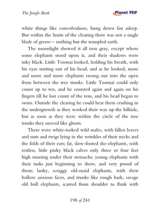 The Jungle Book


white things like convolvuluses, hung down fast asleep.
But within the limits of the clearing there was not a single
blade of green— nothing but the trampled earth.
   The moonlight showed it all iron gray, except where
some elephants stood upon it, and their shadows were
inky black. Little Toomai looked, holding his breath, with
his eyes starting out of his head, and as he looked, more
and more and more elephants swung out into the open
from between the tree trunks. Little Toomai could only
count up to ten, and he counted again and again on his
fingers till he lost count of the tens, and his head began to
swim. Outside the clearing he could hear them crashing in
the undergrowth as they worked their way up the hillside,
but as soon as they were within the circle of the tree
trunks they moved like ghosts.
   There were white-tusked wild males, with fallen leaves
and nuts and twigs lying in the wrinkles of their necks and
the folds of their ears; fat, slow-footed she-elephants, with
restless, little pinky black calves only three or four feet
high running under their stomachs; young elephants with
their tusks just beginning to show, and very proud of
them; lanky, scraggy old-maid elephants, with their
hollow anxious faces, and trunks like rough bark; savage
old bull elephants, scarred from shoulder to flank with


                         198 of 241
 