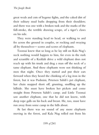 The Jungle Book


great weals and cuts of bygone fights, and the caked dirt of
their solitary mud baths dropping from their shoulders;
and there was one with a broken tusk and the marks of the
full-stroke, the terrible drawing scrape, of a tiger’s claws
on his side.
    They were standing head to head, or walking to and
fro across the ground in couples, or rocking and swaying
all by themselves— scores and scores of elephants.
    Toomai knew that so long as he lay still on Kala Nag’s
neck nothing would happen to him, for even in the rush
and scramble of a Keddah drive a wild elephant does not
reach up with his trunk and drag a man off the neck of a
tame elephant. And these elephants were not thinking of
men that night. Once they started and put their ears
forward when they heard the chinking of a leg iron in the
forest, but it was Pudmini, Petersen Sahib’s pet elephant,
her chain snapped short off, grunting, snuffling up the
hillside. She must have broken her pickets and come
straight from Petersen Sahib’s camp; and Little Toomai
saw another elephant, one that he did not know, with
deep rope galls on his back and breast. He, too, must have
run away from some camp in the hills about.
    At last there was no sound of any more elephants
moving in the forest, and Kala Nag rolled out from his


                        199 of 241
 
