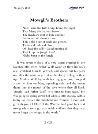 The Jungle Book



              Mowgli’s Brothers
        Now Rann the Kite brings home the night
        That Mang the Bat sets free—
        The herds are shut in byre and hut
        For loosed till dawn are we.
        This is the hour of pride and power,
        Talon and tush and claw.
        Oh, hear the call!—Good hunting all
        That keep the Jungle Law!
        Night-Song in the Jungle

    It was seven o’clock of a very warm evening in the
Seeonee hills when Father Wolf woke up from his day’s
rest, scratched himself, yawned, and spread out his paws
one after the other to get rid of the sleepy feeling in their
tips. Mother Wolf lay with her big gray nose dropped
across her four tumbling, squealing cubs, and the moon
shone into the mouth of the cave where they all lived.
‘Augrh!’ said Father Wolf. ‘It is time to hunt again.’ He
was going to spring down hill when a little shadow with a
bushy tail crossed the threshold and whined: ‘Good luck
go with you, O Chief of the Wolves. And good luck and
strong white teeth go with noble children that they may
never forget the hungry in this world.’


                          2 of 241
 